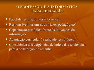 O PROFESSOR E A INFORMÁTICA
               PARA EDUCAÇÃO

   Papel de catalizador da informação
   Responsável por um novo “fazer pedagógico”
   Capacitação periódica frente às inovações da
    informação
   Adaptação curricular à realidade tecnológica
   Consciênica das exigências de hoje e das tendências
    para a construção do amanhã
 