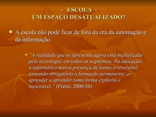 - ESCOLA -
            UM ESPAÇO DESATUALIZADO?

   A escola não pode ficar de fora da era da automação e
    da informação.

          “A realidade que se apresenta agora está medializada
           pela tecnologia, em todos os segmentos. Na educação,
           a informática marca presença de forma irreversível,
           tornando obrigatória a formação permanente; o
           aprender a aprender toma forma explícita e
           inexorável.” (Freire, 2000:36)
 