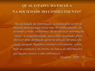 QUAL O PAPEL DA ESCOLA
NA SOCIEDADE DO CONHECIMENTO?


“Na sociedade da informação, a escola deve servir de
bússola para navegar nesse mar do conhecimento, su-
perando a visão utilitarista de só oferecer informações
“úteis” à competitividade, para obter resultado. Deve
oferecer uma formação geral na direção de uma edu-
cação integral. Significa orientar criticamente, sobre-
tudo as crianças e os jovens, na busca de informações
que façam crescer, e não embrutecer.”
                                      (Gadotti, 2000: 73)
 