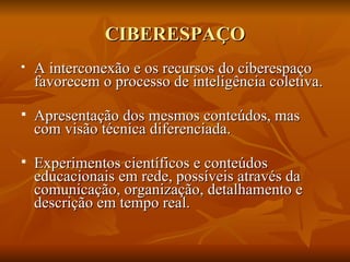 CIBERESPAÇO
   A interconexão e os recursos do ciberespaço
    favorecem o processo de inteligência coletiva.

   Apresentação dos mesmos conteúdos, mas
    com visão técnica diferenciada.

   Experimentos científicos e conteúdos
    educacionais em rede, possíveis através da
    comunicação, organização, detalhamento e
    descrição em tempo real.
 