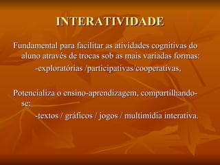 INTERATIVIDADE
“Potencial de habilidade de uma mídia em permitir que
  o usuário exerça influência sore o conteúdo ou a
  forma de comuncação mediada” (JENSEN, 1998)

Fundamental para facilitar as atividades cognitivas do
  aluno através de trocas sob as mais variadas formas:
      -exploratórias /participativas/cooperativas,

Potencializa o ensino-aprendizagem, compartilhando-
  se:
      -textos / gráficos / jogos / multimídia interativa.
 