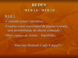REDES
             WEB 1.0 – WEB 2.0
WEB 1.
-Conteúdo pouco interativo;
-Usuário como espectador da página visitada,
  sem possibilidade de alterar conteúdo;
-Mero espaço de leitura – hiperlinks;

     “Altavista-Hotmail-Cadê-Yahoo!”
 