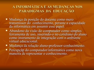 A INFORMÁTICA E AS MUDANÇAS NOS
          PARADIGMAS DA EDUCAÇÃO

   Mudança da posição do docente de transmissor para
    mediador do conhecimento.
   Abandono da visão do computador como simples
    ferramenta de uso, inserindo-o no cotidiano do aluno
    como instrumento de integração com o ambiente
    virtual educacional.
   Percepçãp do computador/informática como nova
    maneira de representar o conhecimento.
 