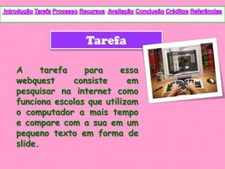 Tarefa

A      tarefa   para     essa
webquest      consiste     em
pesquisar na internet como
funciona escolas que utilizam
o computador a mais tempo
e compare com a sua em um
pequeno texto em forma de
slide.
 
