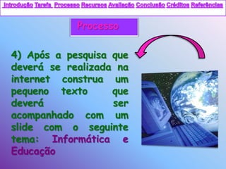 Processo

4) Após a pesquisa que
deverá se realizada na
internet construa um
pequeno texto      que
deverá             ser
acompanhado com um
slide com o seguinte
tema: Informática e
Educação
 