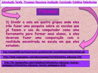 Processo

    3) Dividir a sala em quatro grupos onde eles
    irão fazer uma pesquisa sobre as escolas que
    já fazem o uso do computador como uma
    ferramenta para formar seus alunos, e eles
    deveram fazer uma comparação com a
    realidade encontrada na escola em que eles
    estudam;
http://escola2000.net/futura/textos-proinfo/livro02-Jose%20Valente%20et%20alii.pdf

http://www.suapesquisa.com/educacaoesportes/informatica_educacao.htm

http://br.monografias.com/trabalhos3/informatica-educacao-recurso-
pedagogico/informatica-educacao-recurso-pedagogico.shtml
 