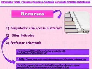 1) Computador com acesso a internet

2) Sites indicados

3) Professor orientando

       http://escola2000.net/futura/textos-proinfo/livro02-
       Jose%20Valente%20et%20alii.pdf


       http://www.suapesquisa.com/educacaoesportes/informatica_educacao.htm

       http://br.monografias.com/trabalhos3/informatica-educacao-recurso-
       pedagogico/informatica-educacao-recurso-pedagogico.shtml
 