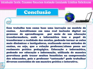 Introdução Tarefa Processo Recursos Avaliação Conclusão Créditos Referências



                   Conclusão

    Esse trabalho tem como base uma inovação no modelo de
    ensino.   Acreditamos em uma real inclusão digital no
    processo de aprendizagem       por meio de um educação
    transformadora, onde a informática tem o papel de
    transformar a realidade das escolas, podendo tornar as aulas
    mais dinâmicas e instigadoras, realizando novos métodos de
    ensino, ou seja, que a relação professor/aluno possa ser
    realmente prática pedagógica. Educação e informática,
    podendo ser educação e informação, utilizada de maneira
    proveitosa pode trazer muitos benefícios na compreensão
    dos educandos, pois o professor “antenado” pode trabalhar
    diversos conteúdos de um maneira prática e interativa.
 