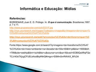 Referências:
BORDENAVE,Juan E. D. Prólogo. In: O que é comunicação. Brasiliense,1997.
p. 7 a 11.
http://www.grupoescolar.com/a/b/0331F.jpg
http://mys.yoursearch.me/images/?category=images&q=Imagens+de+o+que+%
C3%A9+comunica%C3%A7%C3%A3o
http://mys.yoursearch.me/web?q=conclus%C3%A3o+do+livro+o+que+%C
3%A9+comunica%C3%A7%C3%A3o
Fonte:https://www.google.com.br/search?q=imagens+da+transforma%C3%A7
%C3%A3o+do+meio+ambiente+na+decada+de+50e+60&hl=pt&biw=1600&bih
=799&site=webhp&tbm=isch&tbo=u&source=univ&sa=X&ved=0CB0QsARqFQo
TCJ-N3sTXjcgCFUELkAodBq4NhQ#imgrc=S5Mm5nrRAVkX_M%3A
 