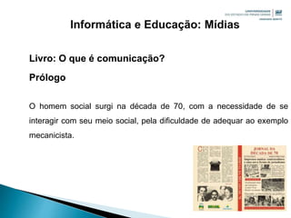 Livro: O que é comunicação?
Prólogo
O homem social surgi na década de 70, com a necessidade de se
interagir com seu meio social, pela dificuldade de adequar ao exemplo
mecanicista.
 