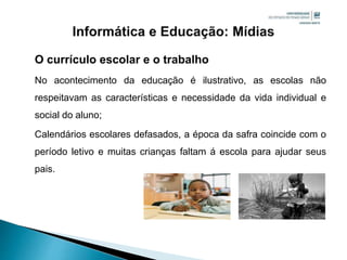 O currículo escolar e o trabalho
No acontecimento da educação é ilustrativo, as escolas não
respeitavam as características e necessidade da vida individual e
social do aluno;
Calendários escolares defasados, a época da safra coincide com o
período letivo e muitas crianças faltam á escola para ajudar seus
pais.
 