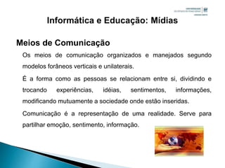 Meios de Comunicação
Os meios de comunicação organizados e manejados segundo
modelos forâneos verticais e unilaterais.
É a forma como as pessoas se relacionam entre si, dividindo e
trocando experiências, idéias, sentimentos, informações,
modificando mutuamente a sociedade onde estão inseridas.
Comunicação é a representação de uma realidade. Serve para
partilhar emoção, sentimento, informação.
 