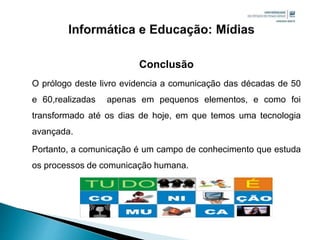 Conclusão
O prólogo deste livro evidencia a comunicação das décadas de 50
e 60,realizadas apenas em pequenos elementos, e como foi
transformado até os dias de hoje, em que temos uma tecnologia
avançada.
Portanto, a comunicação é um campo de conhecimento que estuda
os processos de comunicação humana.
 