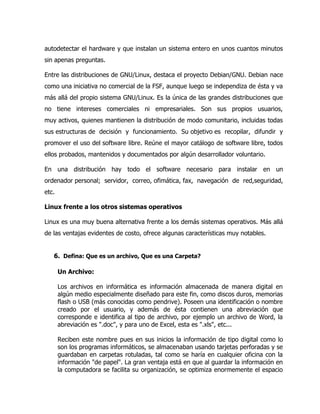 autodetectar el hardware y que instalan un sistema entero en unos cuantos minutos
sin apenas preguntas.

Entre las distribuciones de GNU/Linux, destaca el proyecto Debian/GNU. Debian nace
como una iniciativa no comercial de la FSF, aunque luego se independiza de ésta y va
más allá del propio sistema GNU/Linux. Es la única de las grandes distribuciones que
no tiene intereses comerciales ni empresariales. Son sus propios usuarios,
muy activos, quienes mantienen la distribución de modo comunitario, incluidas todas
sus estructuras de decisión y funcionamiento. Su objetivo es recopilar, difundir y
promover el uso del software libre. Reúne el mayor catálogo de software libre, todos
ellos probados, mantenidos y documentados por algún desarrollador voluntario.

En una distribución hay todo el software necesario para instalar en un
ordenador personal; servidor, correo, ofimática, fax, navegación de red,seguridad,
etc.

Linux frente a los otros sistemas operativos

Linux es una muy buena alternativa frente a los demás sistemas operativos. Más allá
de las ventajas evidentes de costo, ofrece algunas características muy notables.


   6. Defina: Que es un archivo, Que es una Carpeta?

       Un Archivo:

       Los archivos en informática es información almacenada de manera digital en
       algún medio especialmente diseñado para este fin, como discos duros, memorias
       flash o USB (más conocidas como pendrive). Poseen una identificación o nombre
       creado por el usuario, y además de ésta contienen una abreviación que
       corresponde e identifica al tipo de archivo, por ejemplo un archivo de Word, la
       abreviación es ".doc", y para uno de Excel, esta es ".xls", etc...

       Reciben este nombre pues en sus inicios la información de tipo digital como lo
       son los programas informáticos, se almacenaban usando tarjetas perforadas y se
       guardaban en carpetas rotuladas, tal como se haría en cualquier oficina con la
       información "de papel". La gran ventaja está en que al guardar la información en
       la computadora se facilita su organización, se optimiza enormemente el espacio
 
