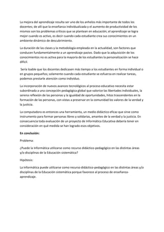 La mejora del aprendizaje resulta ser uno de los anhelos más importante de todos los
docentes; de allí que la enseñanza individualizada y el aumento de productividad de los
mismos son los problemas críticos que se plantean en educación; el aprendizaje se logra
mejor cuando es activo, es decir cuando cada estudiante crea sus conocimientos en un
ambiente dinámico de descubrimiento.

La duración de las clases y la metodología empleada en la actualidad, son factores que
conducen fundamentalmente a un aprendizaje pasivo. Dado que la adquisición de los
conocimientos no es activa para la mayoría de los estudiantes la personalización se hace
difícil.

Sería loable que los docentes dedicasen más tiempo a los estudiantes en forma individual o
en grupos pequeños; solamente cuando cada estudiante se esfuerza en realizar tareas,
podemos prestarle atención como individuo.

La incorporación de nuevos avances tecnológicos al proceso educativo necesita estar
subordinada a una concepción pedagógica global que valorice las libertades individuales, la
serena reflexión de las personas y la igualdad de oportunidades, hitos trascendentes en la
formación de las personas, con vistas a preservar en la comunidad los valores de la verdad y
la justicia.

La computadora es entonces una herramienta, un medio didáctico eficaz que sirve como
instrumento para formar personas libres y solidarias, amantes de la verdad y la justicia. En
consecuencia toda evaluación de un proyecto de Informática Educativa debería tener en
consideración en qué medida se han logrado esos objetivos.

En conclusión:

Problema:

¿Puede la Informática utilizarse como recurso didáctico-pedagógico en las distintas áreas
y/o disciplinas de la Educación sistemática?

Hipótesis:

La Informática puede utilizarse como recurso didáctico-pedagógico en las distintas áreas y/o
disciplinas de la Educación sistemática porque favorece al proceso de enseñanza-
aprendizaje.
 