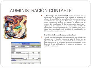 ADMINISTRACIÓN CONTABLE
            La tecnología en Contabilidad facilita las tareas de los
               profesionales de la contabilidad. Con los años, el desarrollo de
               software de contabilidad ha racionalizado los procesos de registro
               y mantenimiento de registros financieros, la generación de
               estados financieros, manejo de nómina, la eliminación de
               errores, fácil visualización de las inconsistencias financieras, y
               vigilancia de los préstamos de la empresa. Los modelos de
               contabilidad, la tecnología informática y el software son la mejor
               opción para especializarse en la tecnología de contabilidad y los
               sistemas de información contable.

             Beneficios de la tecnología de contabilidad
            Desde la introducción de los fundamentos de la contabilidad y su
             aplicación en el mundo empresarial para la fusión de las
             aplicaciones de software y el conocimiento de la informática, un
             grado asociado en la tecnología trabaja la contabilidad en el
             desarrollo de sus habilidades en el campo de las cuentas y su
             punto de vista técnico.
 
