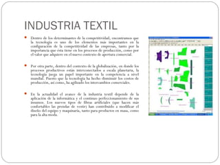 INDUSTRIA TEXTIL
 Dentro de los determinantes de la competitividad, encontramos que
    la tecnología es uno de los elementos más importantes en la
    configuración de la competitividad de las empresas, tanto por la
    importancia que ésta tiene en los procesos de producción, como por
    el valor que adquiere en el nuevo contexto de apertura comercial.

 Por otra parte, dentro del contexto de la globalización, en donde los
    procesos productivos están interconectados a escala planetaria, la
    tecnología juega un papel importante en la competencia a nivel
    mundial. Puesto que la tecnología ha hecho disminuir los costos de
    producción, así como, ha agilizado los intercambios comerciales.

 En la actualidad el avance de la industria textil depende de la
    aplicación de la informática y el continuo perfeccionamiento de sus
    insumos. Los nuevos tipos de fibras artificiales (que hacen más
    confortables las prendas de vestir) han contribuido a modificar el
    diseño del equipo y maquinaría, tanto para productos en masa, como
    para la alta moda.
 
