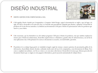 DISEÑO INDUSTRIAL
   DISEÑO ASISTIDO POR COMPUTADORA (CAD)


   CAD significa Diseño Asistido por Computadora o Computer Aided Design, según la denominación en inglés y que da lugar a la
    sigla. El CAD se desarrolló en los años 60 y hoy es el método más generalmente adoptado para diseñar y optimizar el desarrollo de
    productos de la más diversa naturaleza. La industria usa herramientas CAD para el diseño de prácticamente todos los productos que
    usted ve y usa a diario.



   Cabe mencionar, que los diseñadores no sólo utilizan programas CAD para el diseño de productos, sino que también emplean los
    mismos para el diseño de indumentaria, desarrollos arquitectónicos o urbanísticos, grandes obras de infraestructuras y un sin fin de
    otras aplicaciones más. El fin primario de su tarea es documentar su creación, con total detalle y precisión.



   El producto de su trabajo luego puede ser trasladado al papel, según las normas y mejores prácticas de presentación gráfica de la
    información, desarrolladas durante décadas y utilizadas mucho antes del uso de la computadora, como herramienta de dibujo. Pero
    como se ampliará más adelante, este fin no es único y en estos años cobra fuerza el desarrollo de técnicas que obtienen provecho del
    documento binario que se origina en estos paquetes informáticos, para la ejecución automatizada de trabajos físicos.
 