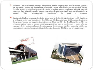  El diseño CAD es el uso de paquetes informáticos basados en programas o software que ayudan a
   los ingenieros, arquitectos, diseñadores industriales y otros profesionales en sus tareas de diseño.
   CAD es la parte principal del proceso de diseñar e implica tanto el empleo de software como de
   hardware. Este proceso de diseño consiste en trasladar la idea instalada en la mente del diseñador al
   sistema      CAD,        "construyendo       virtualmente"        la      pieza     o       conjunto.

 La disponibilidad de programas de diseño modernos, va desde sistemas de dibujo en2D, basado en
   la gráfica de vectores, a modeladores de sólidos en 3D. Los programas CAD pueden dividirse en
   dos grupos: los que son paquetes informáticos de dibujo en 2D y los de elaboración en 3D. Los
   primeros realizan trazos y formas geométricas primitivas, que se inscriben en el plano o lo que
   equivale a decir, no tienen altura o elevación alguna. Los segundos, pueden representar sólidos que
   muestran con exactitud las características de forma y dimensión del objeto que se busca recrear.
 