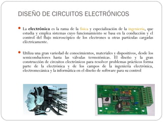 DISEÑO DE CIRCUITOS ELECTRÓNICOS
 La electrónica es la rama de la física y especialización de la ingeniería, que
  estudia y emplea sistemas cuyo funcionamiento se basa en la conducción y el
  control del flujo microscópico de los electrones u otras partículas cargadas
  eléctricamente.

 Utiliza una gran variedad de conocimientos, materiales y dispositivos, desde los
  semiconductores hasta las válvulas termoiónicas. El diseño y la gran
  construcción de circuitos electrónicos para resolver problemas prácticos forma
  parte de la electrónica y de los campos de la ingeniería electrónica,
  electromecánica y la informática en el diseño de software para su control
 
