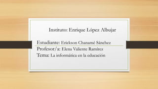 Instituto: Enrique López Albujar
Estudiante: Erickson Chanamé Sánchez
Profesor/a: Elena Valiente Ramírez
Tema: La informática en la educación
 
