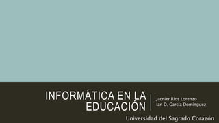 INFORMÁTICA EN LA
EDUCACIÓN
Jacnier Ríos Lorenzo
Ian D. García Domínguez
Universidad del Sagrado Corazón
 