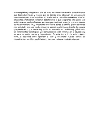 El video puede y me gustaría que se usara de manera de educar y crear criterios
que despierten interés y respeto por los demás, si se observan los videos como
herramientas para enseñar valores a los educandos, usar videos donde se enseñen
a los niños a reflexionar y crear un debate sobre lo que se aprende y lo que se vive
a diarioque se puede reflexionar y mostrar por medio del video, ya que a mi parecer
es una herramienta muy importante hoy en día donde el alumno pierde el interés
con facilidad y por este medio podemos atrapar su atención e interés de manera
que pueda ver lo que se vive hoy en día en una sociedad cambiante y globalizada,
las herramientas tecnológicas y de comunicación están inmersas en la educación y
se hace necesaria usarlas y desarrollarlas. En esta época donde lo tecnológico
reina, la sociedad debe aprender a usar y desarrollar nuevas formas de
comunicación, un video puede hablar y expresar más que cualquier docente.
 