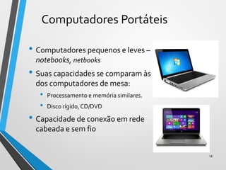 Computadores Portáteis
• Computadores pequenos e leves –
notebooks, netbooks
• Suas capacidades se comparam às
dos computadores de mesa:
• Processamento e memória similares.
• Disco rígido, CD/DVD
• Capacidade de conexão em rede
cabeada e sem fio
14
 