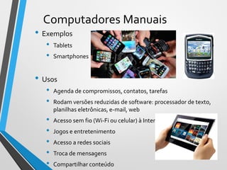 Computadores Manuais
• Exemplos
• Tablets
• Smartphones
• Usos
• Agenda de compromissos, contatos, tarefas
• Rodam versões reduzidas de software: processador de texto,
planilhas eletrônicas, e-mail, web
• Acesso sem fio (Wi-Fi ou celular) à Internet
• Jogos e entretenimento
• Acesso a redes sociais
• Troca de mensagens
• Compartilhar conteúdo
15
 