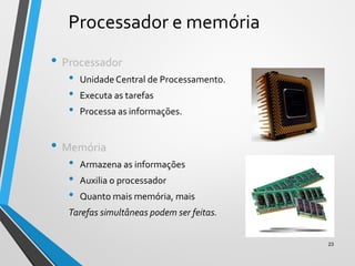 Processador e memória
• Processador
• Unidade Central de Processamento.
• Executa as tarefas
• Processa as informações.
• Memória
• Armazena as informações
• Auxilia o processador
• Quanto mais memória, mais
Tarefas simultâneas podem ser feitas.
23
 