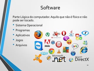Software
Parte Lógica do computador.Aquilo que não é físico e não
pode ser tocado.
• Sistema Operacional
• Programas
• Aplicativos
• Jogos
• Arquivos
24
 
