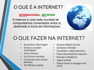 O QUE É A INTERNET?
INTERNATIONAL NETWORK
A Internet é uma rede mundial de
computadores conectados entre si,
destinada à troca de informações.
O QUE FAZER NA INTERNET?
• Encontrar informação
• Enviar e receber
mensagens
• Ouvir música
• Ler livros e revistas
• Conversar com outras
pessoas
• Ver filmes e séries
• Acessar Redes Sociais
• Comprar eVender
• Consultar o saldo bancário
• Fazer download de arquivos
• Estudar à distância
• Jogos onlines
• Passar horas a navegar sem
rumo
 