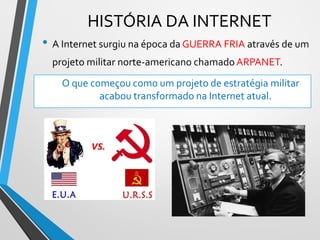 HISTÓRIA DA INTERNET
• A Internet surgiu na época da GUERRA FRIA através de um
projeto militar norte-americano chamado ARPANET.
O que começou como um projeto de estratégia militar
acabou transformado na Internet atual.
 