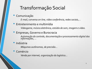 Transformação Social
• Comunicação
E-mail, conversa on-line, vídeo conferência, redes sociais,...
• Entretenimento e multimídia
Videogame, música eletrônica, estúdio de som, imagem e vídeo.
• Empresas, Governo e Burocracia
Automação do controle, documentação e processamento digital das
informações, ...
• Indústria
Máquinas autônomas, de precisão...
• Comércio
Venda por internet, organização da logística...
3
 