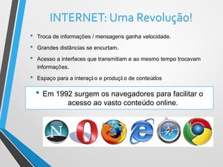 INTERNET: Uma Revolução!
• Troca de informações / mensagens ganha velocidade.
• Grandes distâncias se encurtam.
• Acesso a interfaces que transmitiam e ao mesmo tempo trocavam
informações.
• Espaço para a interaçã o e produçã o de conteúdos
• Em 1992 surgem os navegadores para facilitar o
acesso ao vasto conteúdo online.
 