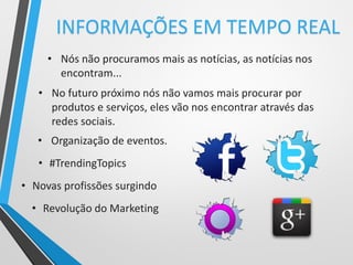 • Nós não procuramos mais as notícias, as notícias nos
encontram...
• No futuro próximo nós não vamos mais procurar por
produtos e serviços, eles vão nos encontrar através das
redes sociais.
INFORMAÇÕES EM TEMPO REAL
• Organização de eventos.
• #TrendingTopics
• Novas profissões surgindo
• Revolução do Marketing
 