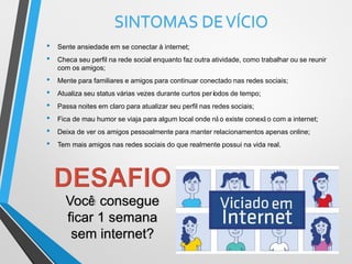 SINTOMAS DEVÍCIO
• Sente ansiedade em se conectar à internet;
• Checa seu perfil na rede social enquanto faz outra atividade, como trabalhar ou se reunir
com os amigos;
• Mente para familiares e amigos para continuar conectado nas redes sociais;
• Atualiza seu status várias vezes durante curtos períodos de tempo;
• Passa noites em claro para atualizar seu perfil nas redes sociais;
• Fica de mau humor se viaja para algum local onde nã o existe conexã o com a internet;
• Deixa de ver os amigos pessoalmente para manter relacionamentos apenas online;
• Tem mais amigos nas redes sociais do que realmente possui na vida real.
Você consegue
ficar 1 semana
sem internet?
 