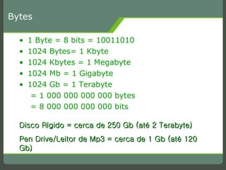 Bytes 1 Byte = 8 bits = 10011010 1024 Bytes= 1 Kbyte 1024 Kbytes = 1 Megabyte 1024 Mb = 1 Gigabyte 1024 Gb = 1 Terabyte  = 1 000 000 000 000 bytes = 8 000 000 000 000 bits Disco Rígido = cerca de 250 Gb (até 2 Terabyte) Pen Drive/Leitor de Mp3 = cerca de 1 Gb (até 120 Gb) 