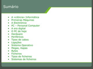 Sumário A «ciência» Informática Primeiras Máquinas A Electrónica PC – Personal Computer A era digital O PC de hoje Hardware Periféricos Tipos de cabos Ligações Sistema Operativo Megas, Kapas Bytes Ficheiros Tipos de ficheiros Sistemas de ficheiros 