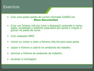 Exercício criar uma pasta (pasta do curso) chamada CURSO em Meus Documentos Criar um ficheiro info.txt (com o Notepad) contendo o nome, idade, localidade e telefone separados por ponto e virgula e gravar na pasta do curso criar subpasta INFO mover ou cortar e colar o ficheiro info.txt para essa pasta copiar o ficheiro e colá-lo no ambiente de trabalho eliminar o ficheiro do ambiente de trabalho esvaziar a reciclagem 