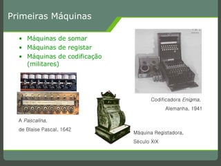Primeiras Máquinas Máquinas de somar Máquinas de registar Máquinas de codificação (militares) A  Pascalina ,  de Blaise Pascal, 1642 Máquina Registadora,  Século XIX Codificadora  Enigma ,  Alemanha, 1941 