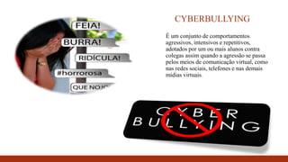 CYBERBULLYING
É um conjunto de comportamentos
agressivos, intensivos e repetitivos,
adotados por um ou mais alunos contra
colegas assim quando a agressão se passa
pelos meios de comunicação virtual, como
nas redes sociais, telefones e nas demais
mídias virtuais.
 