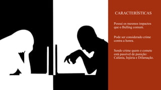 Possui os mesmos impactos
que o Bulling comum.
Pode ser considerado crime
contra a honra.
Sendo crime quem o comete
está passível de punição:
Calúnia, Injúria e Difamação.
CARACTERÍSTICAS
 