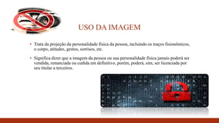 USO DA IMAGEM
▪ Trata da projeção da personalidade física da pessoa, incluindo os traços fisionômicos,
o corpo, atitudes, gestos, sorrisos, etc.
▪ Significa dizer que a imagem da pessoa ou sua personalidade física jamais poderá ser
vendida, renunciada ou cedida em definitivo, porém, poderá, sim, ser licenciada por
seu titular a terceiros.
 