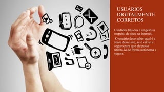 Cuidados básicos e singelos a
respeito de sites na internet.
O usuário deve saber qual é a
fonte desse site, se é viável e
seguro para que ele possa
utiliza-lo de forma autônoma e
segura.
USUÁRIOS
DIGITALMENTE
CORRETOS
 
