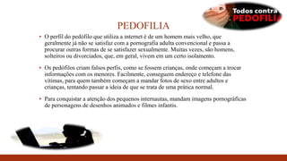 PEDOFILIA
▪ O perfil do pedófilo que utiliza a internet é de um homem mais velho, que
geralmente já não se satisfaz com a pornografia adulta convencional e passa a
procurar outras formas de se satisfazer sexualmente. Muitas vezes, são homens,
solteiros ou divorciados, que, em geral, vivem em um certo isolamento.
▪ Os pedófilos criam falsos perfis, como se fossem crianças, onde começam a trocar
informações com os menores. Facilmente, conseguem endereço e telefone das
vítimas, para quem também começam a mandar fotos de sexo entre adultos e
crianças, tentando passar a ideia de que se trata de uma prática normal.
▪ Para conquistar a atenção dos pequenos internautas, mandam imagens pornográficas
de personagens de desenhos animados e filmes infantis.
 