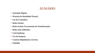 SUMÁRIO
▪ Sociedade Digital;
▪ Proteção da Identidade Pessoal;
▪ Uso de Conteúdos;
▪ Redes Sociais;
▪ Redes Sociais, Ferramentas de Transformação;
▪ Redes mais utilizadas;
▪ Cyberbullying;
▪ Uso da Imagem;
▪ Usuários Digitalmente corretos;
▪ Pedofilia.
 