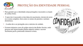 PROTEÇÃO DA IDENTIDADE PESSOAL
▪ Para garantir que a identidade esteja protegida e necessário a criação
de senhas fortes.
▪ E para isto é necessário evitar datas de nascimento, iniciais do nome
ou o nome completo, bem como os nomes de parentes e animais
domésticos.
▪ A senha deve ser protegida com o máximo de cuidado.
▪ Existem inúmeros casos de golpes através das Redes Sociais, onde
pessoas mal intencionadas podem adquirir senhas e acessar
facilmente perfis, praticando inúmeros crimes.
 