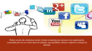 Redes sociais são estruturas sociais virtuais compostas por pessoas e/ou organizações,
conectadas por um ou vários tipos de relações, que partilham valores e objetivos comuns na
internet.
 