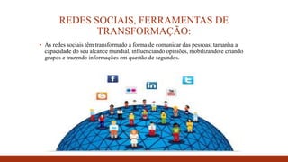 REDES SOCIAIS, FERRAMENTAS DE
TRANSFORMAÇÃO:
▪ As redes sociais têm transformado a forma de comunicar das pessoas, tamanha a
capacidade do seu alcance mundial, influenciando opiniões, mobilizando e criando
grupos e trazendo informações em questão de segundos.
 